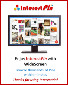 Enjoy InterestPin with Widescreen.
Browse thousands of Pins within Minutes.
You can definitely tell the different. Sit back & relax!

InterestPin helps you Collect, Organize & Share all things you love.

To pin your favorite things on the web, use the Pin It button 

Thanks for using InterestPin!