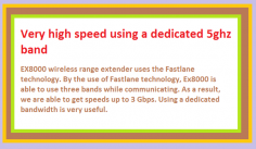 EX8000 wireless range extender uses the Fastlane technology. By the use of Fastlane technology, Ex8000 is able to use three bands while communicating. As a result, we are able to get speeds up to 3 Gbps. Using a dedicated bandwidth is very useful.  Assigning a dedicated 5ghz bandwidth to the Wi-Fi router avoids splitting of the bandwidth of extended Wi-Fi signals by the EX8000 wireless range extender
