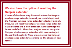 If none of the above way discussed makes the Netgear wireless range extender to work, we could simply rest the Netgear wireless range extender to factory default. Once, we will reset the Netgear wireless range extender, it will become like a new extender. All the settings will be set to default. After that, we just have to setup the Netgear wireless range extender with new router just like we first bought it. Then, we can setup the Netgear wireless range extender according to the stings on new router.