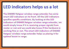 The EX6400 Netgear wireless range extender has some smart LED indicators on its front. All the LED indicators specifies specific conditions. By looking at the LED indicators of EX6400 Netgear wireless range extender, we could simply know if it is receiving proper signals from router or not and we could also know if the hardware is working fine or not. The smart LED indicators of EX6400 Netgear wireless range extender helps us placing it for optimal boost in range.

http://my-wifiext.net/troubleshooting.html




