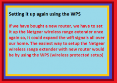 If we have bought a new router, we have to set it up the Netgear wireless range extender once again so, it could expand the wifi signals all over our home. The easiest way to setup the Netgear wireless range extender with new router would be by using the WPS (wireless protected setup). We just have to press the WPS button on the new router and within two minutes of pressing the WPS on the router, we have to press the WPS button on the Netgear wireless range extender as well. After two minutes, the setup would be completed and Netgear wireless range extender will start working.