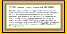 EX7300 Netgear extender is very powerful as well as compact in design. It can increase the coverage area of WiFi up to 9700 square feet. EX7300 Netgear extender comes with the MU-MIMO technology.