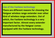 There are different reasons for choosing the Netgear wireless range extender over other kind of wireless range extenders. Out of which, the Fastlane technology is a very important factor. Almost every extender manufactured by the Netgear comes equipped with the Fastlane technology. 
