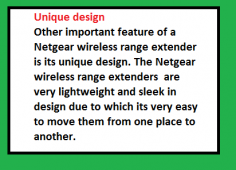 Other important feature of a Netgear wireless range extender is its unique design. The Netgear wireless range extenders 
are very lightweight and sleek in design due to which its very easy to move them from one place to another. We just have 
to plug out the Netgear wireless range extender from the power outlet and plug it somewhere else where we want to use 
the Netgear wireless range extender. The Netgear wireless range extender are so compact in design that we could take the 
Netgear wireless range extender with us on our vacations or on a business trip as well