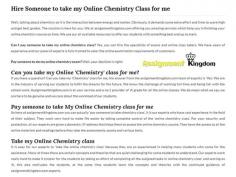 Can I pay someone to take my online chemistry class? Yes, you can hire the specialists of exams and online class takers. We have years of experience and our panel of experts is fully trained to cater the online examination requirements of customers. Assignmentkingdom.com is at your service and a no.1 provider of 'A' grade for all the online classes. 