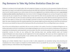 If you want to Pay Someone To Do My Statistics Class For Me, then look no further. At Assignmentkingdom.com, we have the experts who made it utterly easy for you to prepare for your online statistics class. We can assure you for guaranteed A grades with money back policy. Let us know your requirements and we would assign the right expert immediately!!!
