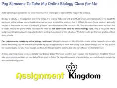Can I hire someone to Take My Online Biology Class For Me? Are you searching to pay someone to take your Online Biology Class? Then your search is over; you can hire Assignment Kingdom. We helped thousands of students in a successful way in completing their online Biology class. So call the experts now and set your appointment with us for the better results!