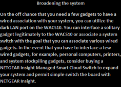 On the off chance that you need a few gadgets to have a wired association with your system, you can utilize the dark LAN port on the WAC510. You can interface a solitary gadget legitimately to the WAC510 or associate a system switch with the goal that you can associate various wired gadgets. In the event that you have to interface a few wired gadgets, for example, personal computers, printers, and system stockpiling gadgets, consider buying a NETGEAR Insight Managed Smart Cloud Switch to expand your system and permit simple switch the board with NETGEAR Insight. 

http://mywifiext-net.com/