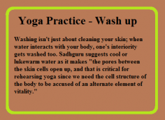 Washing isn't just about cleaning your skin; when water interacts with your body, one's interiority gets washed too. Sadhguru suggests cool or lukewarm water as it makes "the pores between the skin cells open up, and that is critical for rehearsing yoga since we need the cell structure of the body to be accused of an alternate element of vitality."
https://yogadetoxtherapy.com/
