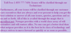 Furthermore, all your issues will be clarified through our customer care executives that are always and ever present to help you get the best solution or answer of all your issues, queries, questions and so on and so forth. All of this is availed through the magic that is mywifiext.net. Netegar provides with a world class array of wifi extenders and wifi routers alike. No one can get a better deal than what netgear provides as it is the best in its class of technology and always strives to move forward as quickly or as soon as possible.