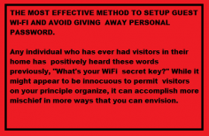 THE MOST EFFECTIVE METHOD TO SETUP GUEST WI-FI AND AVOID GIVING 
AWAY PERSONAL PASSWORD.
Any individual who has ever had visitors in their home has positively heard these words previously, "What's your WiFi secret key?" While it might appear to be innocuous to permit 
visitors on your principle organize, it can accomplish more mischief in more ways that you can envision. When your visitor has signed onto your system, it's sheltered to state you aren't observing all that they're doing on the web.
