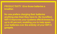 No one prefers charging their batteries anything else than they have to. By mywifiext, WiFi 6 improves your systems effectiveness by up to 40 percent, enabling you to help spare your batteries over the entirety of your WiFi 6 gadgets.