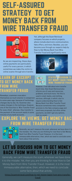Self-assured Strategy  to Get Money Back from Wire Transfer Fraud
As we are inspecting, these days online payments are particularly useful for every person, in which sometimes we make the victim to online scams through wire transfer. Yet, although the Scam Retrieval company focuses on which projects, where include electronic communication, fake offers, and more. Besides, you can become sure through our experts help by  How to Get Money Back from Wire Transfer Fraud and significantly more.https://scamretrieval.com/how-to-get-money-back-from-wire-transfer-fraud/


