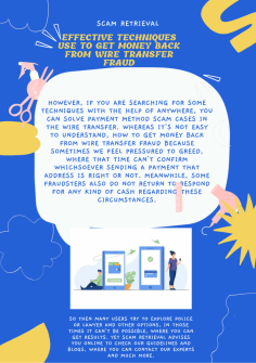 Effective Techniques Use to Get Money Back from Wire Transfer Fraud
However, if you are searching for some techniques with the help of anywhere, you can solve payment method scam cases in the wire transfer. Whereas it's not easy to understand, How to Get Money Back from Wire Transfer Fraud because sometimes we feel pressured to greed, where that time can't confirm whichsoever sending a payment that address is right or not. Meanwhile, some fraudsters also do not return to respond for any kind of cash regarding these circumstances. So then many users try to explore police or lawyer and other options, in those times it can't be possible, where you can get results. Yet Scam Retrieval advises you online to check our guidelines and blogs, where you can contact our experts and much more.https://scamretrieval.com/how-to-get-money-back-from-wire-transfer-fraud/

