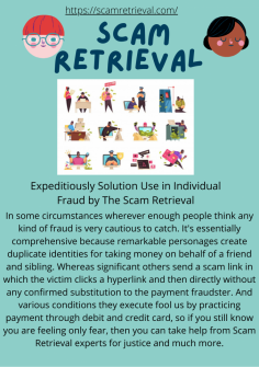 Expeditiously Solution Use in Individual Fraud by The Scam Retrieval
In some circumstances wherever enough people think any kind of fraud is very cautious to catch. It's essentially comprehensive because remarkable personages create duplicate identities for taking money on behalf of a friend and sibling. Whereas significant others send a scam link in which the victim clicks a hyperlink and then directly without any confirmed substitution to the payment fraudster. And various conditions they execute fool us by practicing payment through debit and credit card, so if you still know you are feeling only fear, then you can take help from Scam Retrieval experts for justice and much more.
https://scamretrieval.com/

