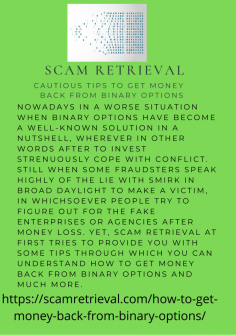 Cautious Tips to Get Money Back from Binary Options
Nowadays in a worse situation when binary options have become a well-known solution in a nutshell, wherever in other words after to invest strenuously cope with conflict. Still when some fraudsters speak highly of the lie with smirk in broad daylight to make a victim, in whichsoever people try to figure out for the fake enterprises or agencies after money loss. Yet, Scam Retrieval at first tries to provide you with some tips through which you  can understand How to Get Money Back from Binary Options and much more.https://scamretrieval.com/how-to-get-money-back-from-binary-options/
