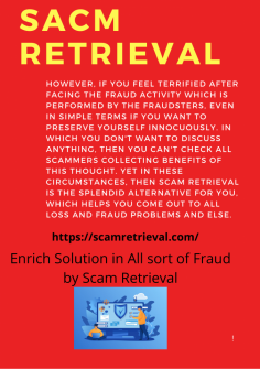 Enrich Solution in All sort of Fraud by Scam Retrieval
However, if you feel terrified after facing the fraud activity which is performed by the fraudsters, even in simple terms if you want to preserve yourself innocuously. In which you don't want to discuss anything, then you can't check all scammers collecting benefits of this thought. Yet in these circumstances, then Scam Retrieval is the splendid alternative for you, which helps you come out to all loss and fraud problems and else.https://scamretrieval.com/

