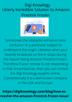 Utterly Incredible Solution to Amazon Firestick Frozen 
Sometimes the obstacles enhance more confusion in a particular subject to understand the origin. Likewise when your favorite broadcast on fire tv stops during the reason being Amazon Firestick Frozen. Therefore if your remote is not responding in that circumstances, then you can contact the Digi Knowlogy experts online. Conventionally it is a well-known company in the USA and Europe.
https://digiknowlogy.com/blog/how-to-resolve-the-amazon-firestick-frozen-issue/

