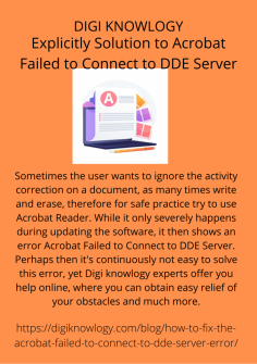 Explicitly Solution to Acrobat Failed to Connect to DDE Server
Sometimes the user wants to ignore the activity correction on a document, as many times write and erase, therefore for safe practice try to use Acrobat Reader. While it only severely happens during updating the software, it then shows an error Acrobat Failed to Connect to DDE Server. Perhaps then it's continuously not easy to solve this error, yet Digi knowlogy experts offer you help online, where you can obtain easy relief of your obstacles and much more.https://digiknowlogy.com/blog/how-to-fix-the-acrobat-failed-to-connect-to-dde-server-error/


