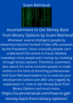 Ascertainment to Get Money Back from Binary Options by Scam Retrieval
Whenever several intelligent people by cleverness become hunted in fake offer presents by the fraudsters. Since unusually people can't understand the variant to fraud, likewise nowadays most people earn money by investing through binary options. Therefore, scammers also search for some innocent people to make victims in the form of enriching professionals. And Scam Retrieval experts try to execute your development before and after any tragedy by explanation in  How to Get Money Back from Binary Options and much more.https://scamretrieval.com/how-to-get-money-back-from-binary-options/

