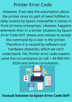 Factual Solution to Epson Error Code 0xf1
However, if we take the assumption about the printer since its part of need fulfilled in daily routine by Epson meanwhile it comes in front of many enterprises. Likewise, happens whenever then in a similar situation by Epson Error Code 0xf1 shows and refuses to accept the command by a user in the printer. Therefore it is caused by software and hardware obstacles, which we can't understand. Yet, Printer error code experts solve this circumstance on call  + 44-800-041-8324 and online consultation.
