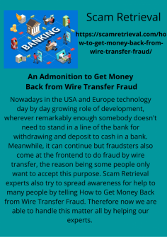 An Admonition to Get Money Back from Wire Transfer Fraud
Nowadays in the USA and Europe technology day by day growing role of development, wherever remarkably enough somebody doesn't need to stand in a line of the bank for withdrawing and deposit to cash in a bank. Meanwhile, it can continue but fraudsters also come at the frontend to do fraud by wire transfer, the reason being some people only want to accept this purpose. Scam Retrieval experts also try to spread awareness for help to many people by telling How to Get Money Back from Wire Transfer Fraud. Therefore now we are able to handle this matter all by helping our experts. https://scamretrieval.com/how-to-get-money-back-from-wire-transfer-fraud/
