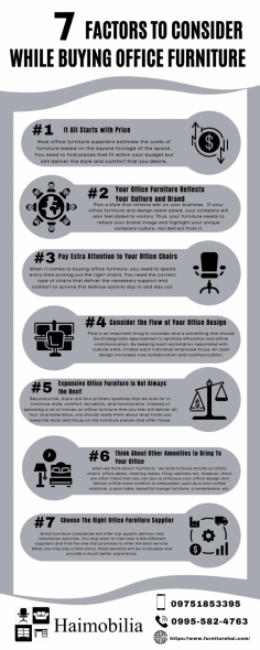 Hunting for the perfect furniture that fits well in your office? 
For you to succeed at buying the right furniture there are factors you should first look at before paying for specific furniture.
Here are 7 important factors to consider before buying office furniture:

#1: It All Starts with Price
#2: Your Office Furniture Reflects Your Culture and Brand
#3: Pay Extra Attention to Your Office Chairs
#4: Consider the Flow Of Your Office Design
#5: Expensive Office Furniture Is Not Always the Best!
#6: Think About Other Amenities to Bring To Your Office
#7: Choose The Right Office Furniture Supplier

With this guide, you have the knowledge to find the right office furniture solution to meet the needs of your company and its employees.
Haimobilia offers a wide range of products at affordable price, delivered with the best customer service. You may visit https://www.furniturehai.com/


Source: https://valueofficefurniture.com.au/office-furniture-buying-guide/