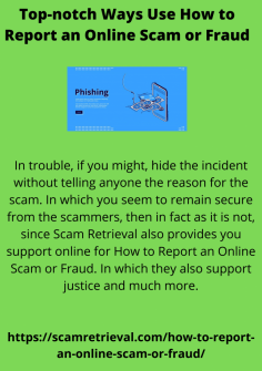 Top-Notch Ways Use How To Report An Online Scam Or Fraud
In trouble, if you might, hide the incident without telling anyone the reason for the scam. In which you seem to remain secure from the scammers, then in fact as it is not, since Scam Retrieval also provides you support online for How to Report an Online Scam or Fraud. In which they also support justice and much more.
