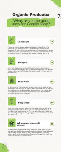 Organic Products: What are some good uses for Castile soap?

Castile soap is basically a vegetable-based oil soap. This plant-based soap is a gentle cleanser with zero additives and preservatives. It is bound to be an excellent organic replacement for chemical-laden, store-bought soap. However, not just for the common household, castile soap has a lot of other uses that you can use to your advantage.
How can you use castile soap in other applications? Here are a few examples.