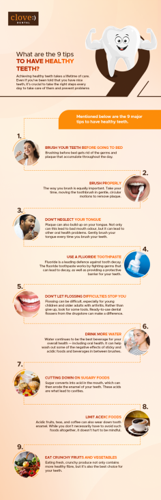 Achieving healthy teeth takes a lifetime of care. Even if you’ve been told that you have nice teeth, it’s crucial to take the right steps every day to take care of them and prevent problems. 
Here are the 9 major tips to have healthy teeth.
