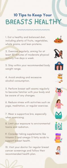 10 Tips to Keep Your Breasts Healthy

Although breast cancer can occur in women who have no known risk factors, you can help reduce your risk by adopting the following habits for optimum breast health: observing, self-examining, and screening.

1. Eat a healthy and balanced diet, including plenty of fruits, vegetables, whole grains, and lean proteins.

2. Exercise regularly, aiming for at least 30 minutes of moderate physical activity five days a week.

3. Stay within your recommended body weight range.

4. Avoid smoking and excessive alcohol consumption.

5. Perform breast self-exams regularly to become familiar with your body and be aware of any changes. 

6. Reduce stress with activities such as yoga, meditation, or regular exercise.

7. Wear a supportive bra, especially when exercising.

8. Limit your exposure to environmental toxins and radiation.

9. Consider taking supplements like Vitamin D and omega-3 fatty acids to support breast health.

10.Visit your doctor for regular breast cancer screenings and follow their recommended health plan.

Breast cancer is one of the most common cancers in Singapore. Early detection saves lives. When breast cancer is detected early, there are more breast cancer treatment options available, like breast cancer surgery.

If you notice any symptoms of breast cancer, don't hesitate to visit a breast specialist doctor in Singapore. 