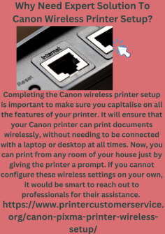 Why Need Expert Solution To  Canon Wireless Printer Setup?
Completing the Canon wireless printer setup is important to make sure you capitalise on all the features of your printer. It will ensure that your Canon printer can print documents wirelessly, without needing to be connected with a laptop or desktop at all times. Now, you can print from any room of your house just by giving the printer a prompt. If you cannot configure these wireless settings on your own, it would be smart to reach out to professionals for their assistance. https://www.printercustomerservice.org/canon-pixma-printer-wireless-setup/

