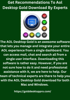 Get Recommendations To Aol Desktop Gold Download By Experts
The AOL Desktop Gold is an awesome software that lets you manage and integrate your entire AOL experience from a single dashboard. You can access mail, chat and search all from a single user interface. Downloading this software is rather easy. However, if you are not sure how to do it and need professional assistance with it, we are here to help. Our team of technical experts are there to help you with the AOL Desktop Gold download for both Mac and Windows. https://golddesktoppro.com/


