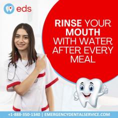 Rinse your mouth with water after every meal | Emergency Dental Service 

Rinse your mouth with water after every meal to prevent cavities and acid damage. If you are experiencing a toothache or other dental emergency, see a dentist immediately.
Call our emergency dental service for an appointment today at 1-888-350-1340.

