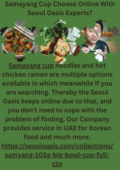 Samyang Cup Choose Online With Seoul Oasis Experts?
Samayang cup noodles and hot chicken ramen are multiple options available in which meanwhile if you are searching. Thereby the Seoul Oasis keeps online due to that, and you don't need to cope with the problem of finding. Our Company provides service in UAE for Korean food and much more.https://seouloasis.com/collections/samyang-105g-big-bowl-cup-full-ctn


