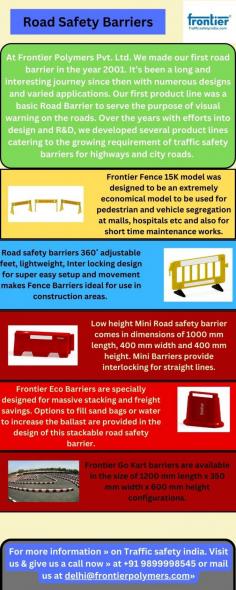 Welcome to Traffic Safety India! We are your trusted road safety product manufacturers, specializing in a wide range of top-quality traffic safety barriers. Our expertise lies in crafting durable road barriers that enhance road safety and manage traffic effectively. As a leading barrier manufacturer, we take pride in offering a comprehensive selection of road barriers and traffic barriers designed to meet varying safety needs.

Whether you're seeking road barriers for construction sites, highways, or urban areas, our collection covers it all. With a commitment to utmost safety and compliance, our road barriers are engineered to withstand diverse conditions while ensuring the highest level of protection. Explore our inventory of road safety barriers and discover reliable solutions that contribute to a safer and more organized road environment. At Traffic Safety India, your safety is our priority, and our road barriers reflect that commitment.

For more information » on Traffic safety india. Visit us & give us a call now » at +91 9899998545 or mail us at delhi@frontierpolymers.com»
