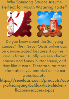 Why Samyang Sauces Assume Perfect for Mouth Watering Taste?
Do you know about the Samyang sauces? Then, Seoul Oasis online can be demonstrated because it comes in various forms. Usually, we see chicken sauces and honey butter sauce, and they like it more. Therefore, for more information, you can visit online our websites, etc.https://seouloasis.com/products/copy-of-samyang-buldak-hot-chicken-flavours-sauces-3-pcs

