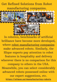 Get Refined Solutions From Robot Manufacturing Companies.
In robotics, benchmarks of artificial brilliance have become more developed, where robot manufacturing companies make advanced robots. Similarly, the Slique experts pay attention to robot features in hospitality and delivery wherever there is no comparison for this company to others in the USA. Meanwhile, you can select considerably advanced robots possessed online with our expert suggestions, etc.https://slique.us/manufacturing-robots

