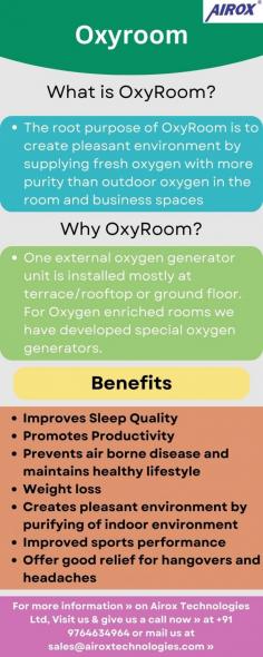 Oxyroom is a state-of-the-art oxygen generation plant that aims to provide a pleasant and healthy environment by supplying fresh, pure oxygen in rooms and business spaces. With an increased oxygen level from 20.9 to 27. Oxyroom effectively reduces harmful gases such as carbon monoxide, nitrogen oxides, sulfur dioxide, ammonia, VOCs (volatile organic compounds), and other pollutants present in the air. Trust Oxyroom for a professional-grade oxygen supply and a cleaner, healthier atmosphere.

Oxyroom Benefits Improves sleep quality, promotes productivity, prevents airborne disease, maintains a healthy lifestyle, weight loss, provides depression relief, creates a pleasant indoor environment by purifying the indoor environment, etc.

For more information » on Airox Technologies Ltd, Visit us & give us a call now » at +91 9764634964 or mail us at sales@airoxtechnologies.com »