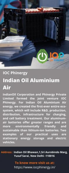 Indian Oil Aluminium Air 
IndianOil Corporation and Phinergy Private Limited formed the joint venture IOC Phinergy. For Indian Oil Aluminium Air energy, we created the first-ever entire eco-system, which will include R&D, production, distribution, infrastructure for charging, and cell battery treatment. Our aluminum-air batteries offer greater ranges and are more environmentally friendly and sustainable than lithium-ion batteries. Two examples of our practical uses are stationary energy storage and electric vehicles.
For more info visit us at: https://www.iocphinergy.in/ 