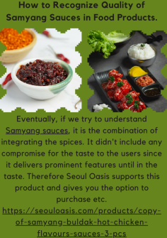 How to Recognize Quality of Samyang Sauces in Food Products.
Eventually, if we try to understand Samyang sauces, it is the combination of integrating the spices. It didn't include any compromise for the taste to the users since it delivers prominent features until in the taste. Therefore Seoul Oasis	supports this product and gives you the option to purchase etc.https://seouloasis.com/products/copy-of-samyang-buldak-hot-chicken-flavours-sauces-3-pcs

