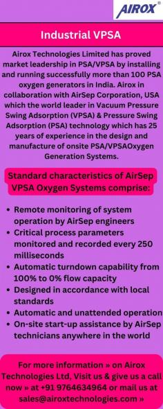 Airox Technologies Limited, in collaboration with AirSep Corporation, USA, offers the market-leading PSA VPSA technology for oxygen generation. With over 100 successful installations in India. Our PSA oxygen generators are known for their reliability and efficiency. Backed by AirSep's 25 years of experience in designing and manufacturing onsite PSA and VPSA systems, we provide cutting-edge solutions for your oxygen needs.

For more information » on Airox Technologies Ltd, Visit us at https://airoxtechnologies.com/psa-plant-in-india  & give us a call now » at +91 9764634964 or mail us at sales@airoxtechnologies.com »