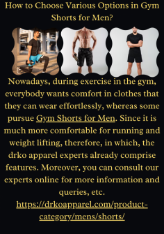 How to Choose Various Options in Gym Shorts for Men?Nowadays, during exercise in the gym, everybody wants comfort in clothes that they can wear effortlessly, whereas some pursue Gym Shorts for Men. Since it is much more comfortable for running and weight lifting, therefore, in which, the drko apparel experts already comprise features. Moreover, you can consult our experts online for more information and queries, etc.Nowadays, during exercise in the gym, everybody wants comfort in clothes that they can wear effortlessly, whereas some pursue Gym Shorts for Men. Since it is much more comfortable for running and weight lifting, therefore, in which, the drko apparel experts already comprise features. Moreover, you can consult our experts online for more information and queries, etc.




