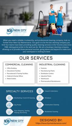 When you need a reliable, trustworthy, and professional cleaning company, look no further than New City Maintenance. Our goal is to be the last cleaning company you hire! Our teams have been providing quality cleaning services in the Toronto area since 1988, taking great pride in the work we do. We are a boutique cleaning company, allowing us to provide those personal touches, going above and beyond to make sure your workspace is looking its best!  No matter the industry, our services are tailored to meet your specific needs!