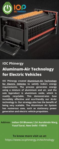 Aluminum-Air Technology for Electric Vehicles 
To meet India's energy needs, IOC Phinergy developed Aluminium Air Technology for Electric Vehicles. The method uses a mixture of aluminium and air to produce electricity, and the only waste is easily recyclable aluminium oxide. This proves how extraordinarily efficient and environmentally friendly our AI-Air technology is. Additionally, our approach has the advantage of being incredibly scalable. There are many applications for the Aluminium Air System, including stationary power generation and electric vehicle propulsion.
For more info visit us at: https://www.iocphinergy.in/technology