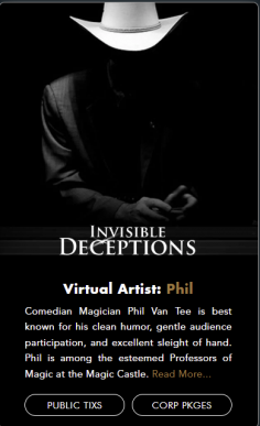 Comedian Magician Phil Van Tee is best known for his clean humor, gentle audience participation, ​and excellent sleight of hand. Phil is among the esteemed Professors of Magic at the Magic Castle.

Book virtual magic show host by Phil- https://conjurorsonline.com/pages/virtual-artist