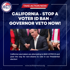 California - Stop a Voter ID Ban - Governor Veto Now! | Act for America - 
California Alert: Protect Election Integrity! Lawmakers are pushing a bill to ban Voter ID and open the door for non-citizens to vote in our Presidential election! Our lawmakers are hellbent on making enemies of the majority of Californians once again, and this bill will only be stopped from enactment if WE take action right now. With over 85% of voters supporting Voter ID, this attack erases your voice at the polls. Take 30 seconds to call for a Governor veto and stop this dangerous bill. Share this with family and friends—together, we can protect California’s election integrity! Act Now!