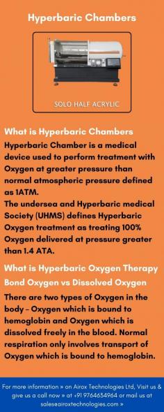 Hyperbaric Chamber is a medical device used to perform treatment with Oxygen at greater pressure than normal atmospheric pressure defined as 1ATM.
The undersea and Hyperbaric medical Society (UHMS) defines Hyperbaric Oxygen treatment as treating 100% Oxygen delivered at pressure greater than 1.4 ATA.
Hyperbaric Medicine is based on significantly increasing the level of Oxygen O2 in the blood generating the strong Hyperoxia adequate for medical therapies. Hyperoxia is created by dissolving the O2 in the blood plasma that is achieved by breathing it under a higher atmospheric pressure inside specially designed chambers. Hperoxia produces a wide chain of physiological process in the patient organism and is prescribed by the physicians for diverse treatment to deal with various diseases.
For more information » on Airox Technologies Ltd, Visit us & give us a call now » at +91 9764634964 or mail us at sales@airoxtechnologies.com »