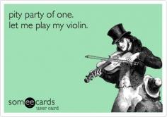 pity party of one.   let me play my violin.