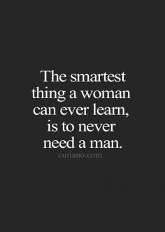 I think every woman needs to learn to not need anyone and to always always be able to hold herself up alone. Nothing wrong with love of being with a man, just learn to keep your independence!